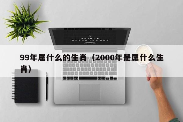 99年属什么的生肖（2000年是属什么生肖）