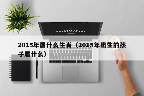 2015年属什么生肖（2015年出生的孩子属什么）