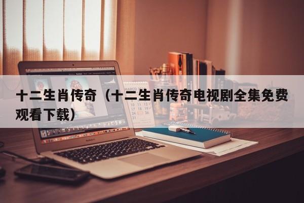 十二生肖传奇（十二生肖传奇电视剧全集免费观看下载）