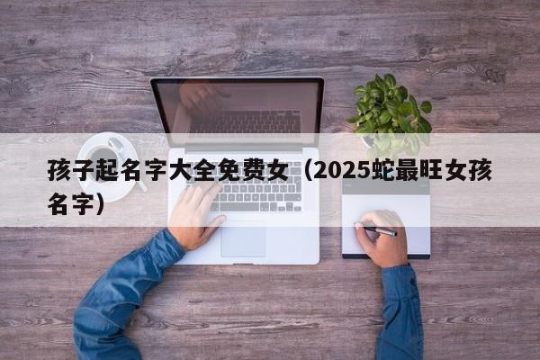 孩子起名字大全免费女（2025蛇最旺女孩名字）