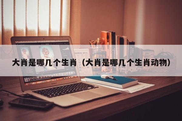 大肖是哪几个生肖（大肖是哪几个生肖动物）