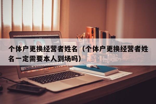 个体户更换经营者姓名（个体户更换经营者姓名一定需要本人到场吗）