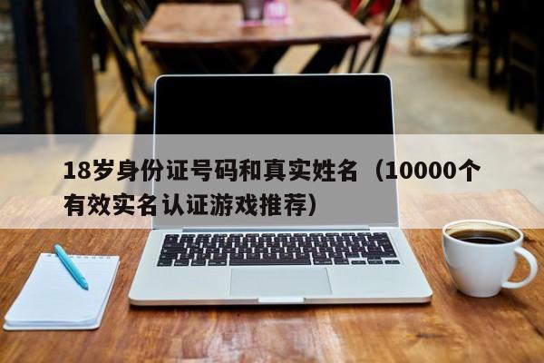 18岁身份证号码和真实姓名（10000个有效实名认证游戏推荐）