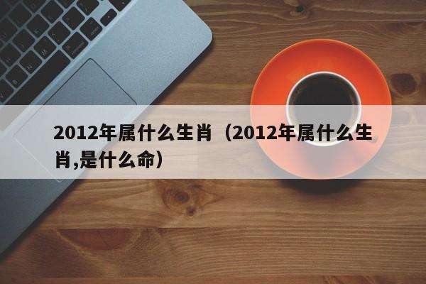 2012年属什么生肖（2012年属什么生肖,是什么命）