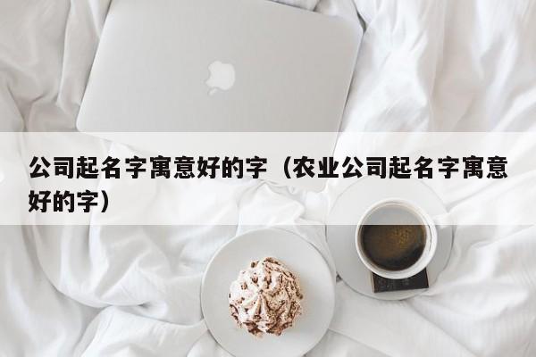 公司起名字寓意好的字（农业公司起名字寓意好的字）