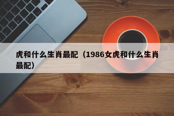 虎和什么生肖最配（1986女虎和什么生肖最配）