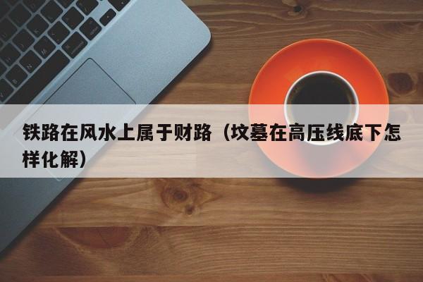铁路在风水上属于财路（坟墓在高压线底下怎样化解）