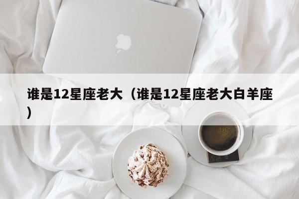 谁是12星座老大（谁是12星座老大白羊座）
