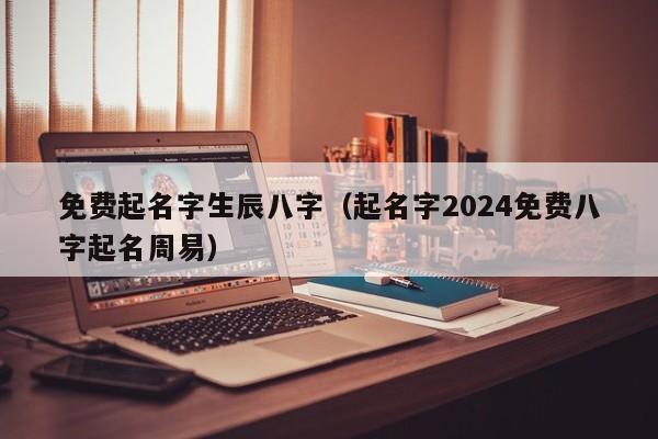免费起名字生辰八字（起名字2024免费八字起名周易）
