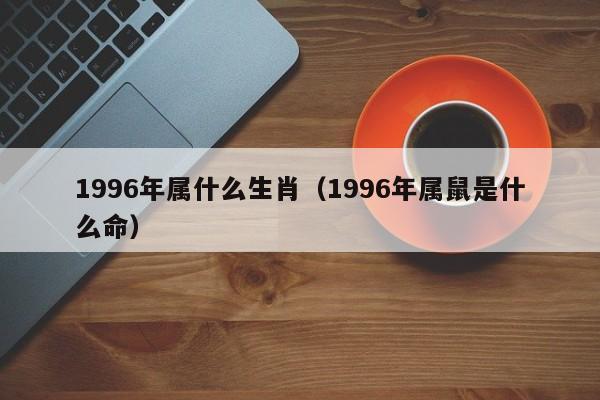 1996年属什么生肖（1996年属鼠是什么命）