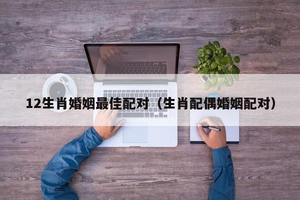 12生肖婚姻最佳配对（生肖配偶婚姻配对）