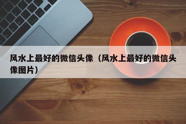 风水上最好的微信头像（风水上最好的微信头像图片）