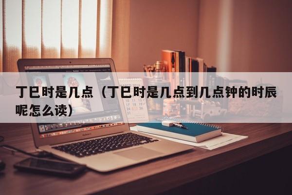 丁巳时是几点（丁巳时是几点到几点钟的时辰呢怎么读）
