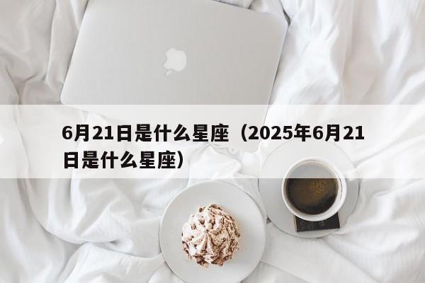 6月21日是什么星座（2025年6月21日是什么星座）