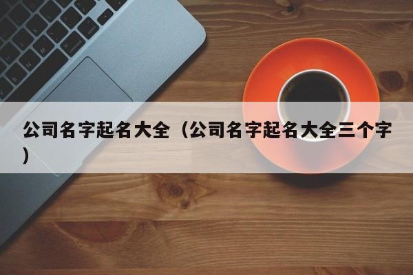 公司名字起名大全（公司名字起名大全三个字）