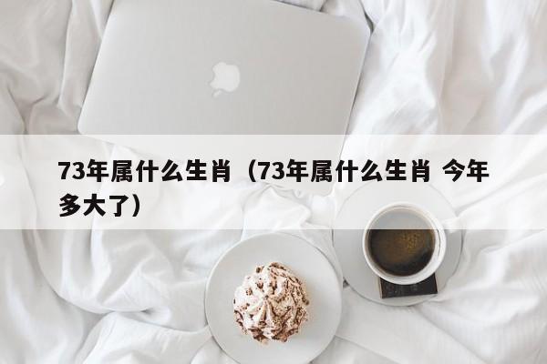 73年属什么生肖（73年属什么生肖 今年多大了）