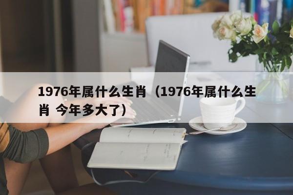 1976年属什么生肖（1976年属什么生肖 今年多大了）
