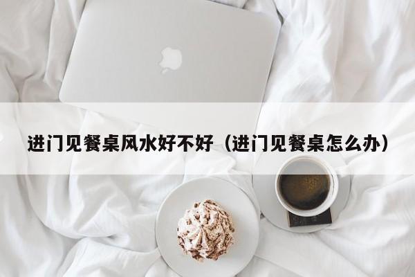 进门见餐桌风水好不好（进门见餐桌怎么办）