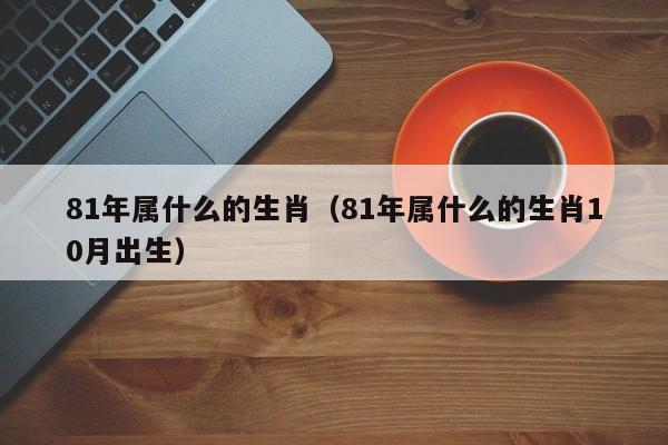 81年属什么的生肖（81年属什么的生肖10月出生）