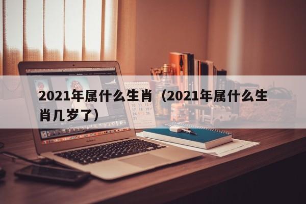 2021年属什么生肖（2021年属什么生肖几岁了）