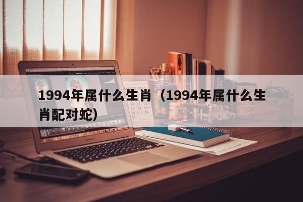 1994年属什么生肖（1994年属什么生肖配对蛇）