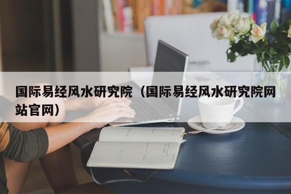 国际易经风水研究院（国际易经风水研究院网站官网）