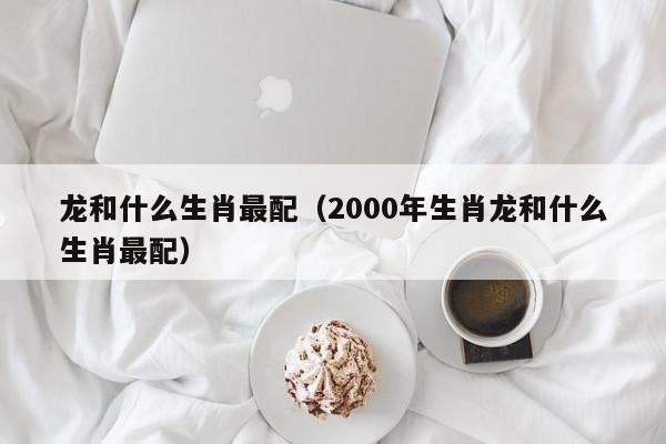 龙和什么生肖最配（2000年生肖龙和什么生肖最配）