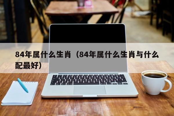 84年属什么生肖（84年属什么生肖与什么配最好）