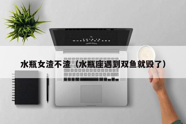 水瓶女渣不渣（水瓶座遇到双鱼就毁了）