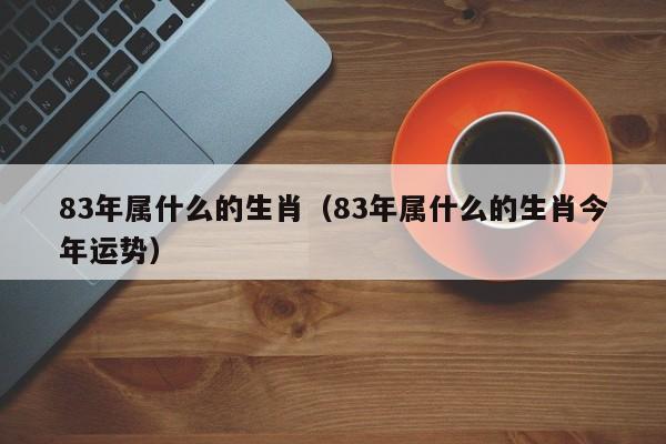 83年属什么的生肖（83年属什么的生肖今年运势）