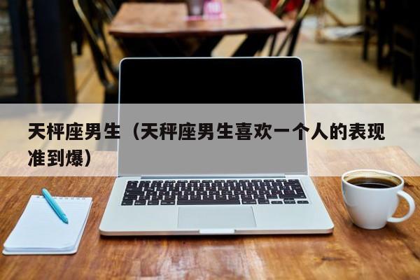 天枰座男生（天秤座男生喜欢一个人的表现 准到爆）