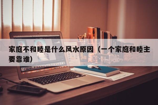 家庭不和睦是什么风水原因（一个家庭和睦主要靠谁）