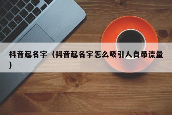 抖音起名字（抖音起名字怎么吸引人自带流量）