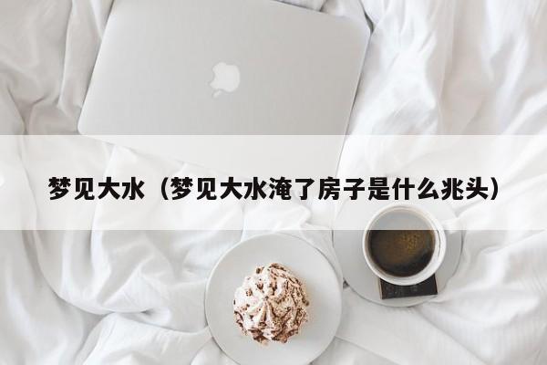 梦见大水（梦见大水淹了房子是什么兆头）