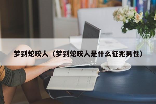 梦到蛇咬人（梦到蛇咬人是什么征兆男性）