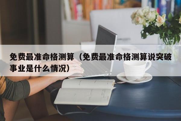 免费最准命格测算（免费最准命格测算说突破事业是什么情况）