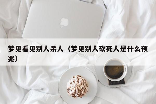 梦见看见别人杀人（梦见别人砍死人是什么预兆）