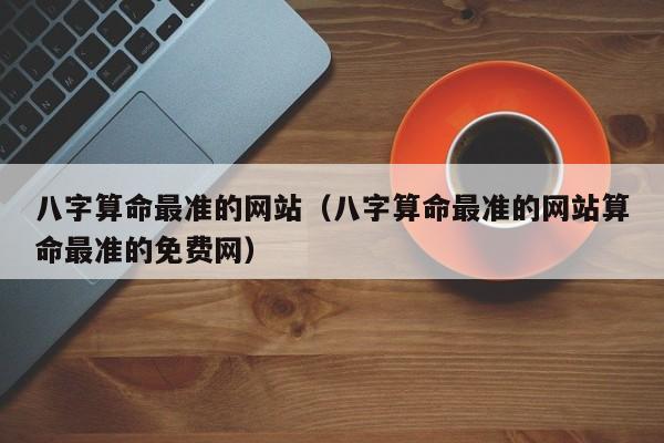 八字算命最准的网站（八字算命最准的网站算命最准的免费网）