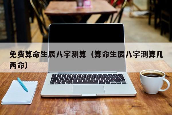 免费算命生辰八字测算（算命生辰八字测算几两命）