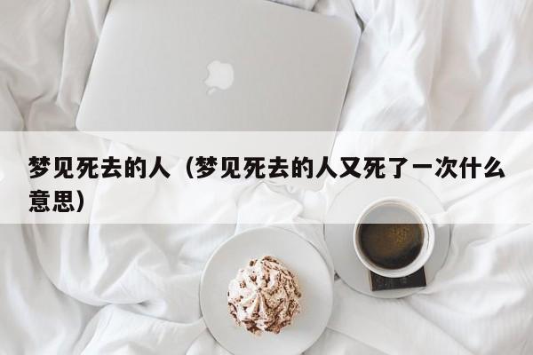 梦见死去的人（梦见死去的人又死了一次什么意思）