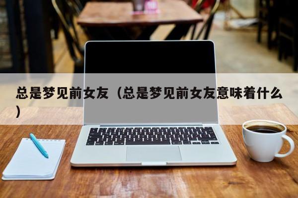 总是梦见前女友（总是梦见前女友意味着什么）