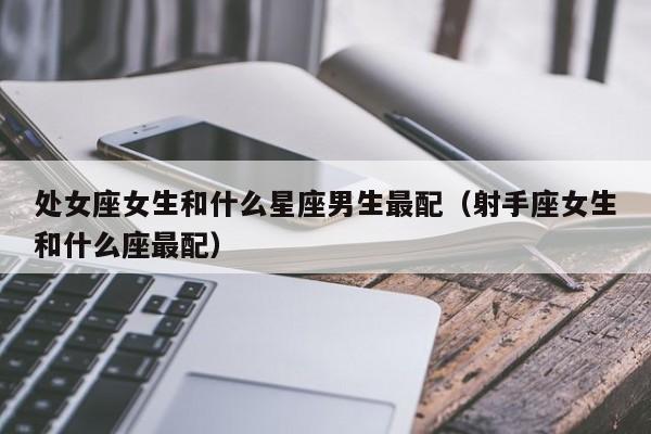 处女座女生和什么星座男生最配（射手座女生和什么座最配）