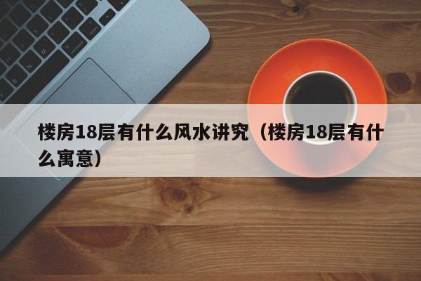 楼房18层有什么风水讲究（楼房18层有什么寓意）