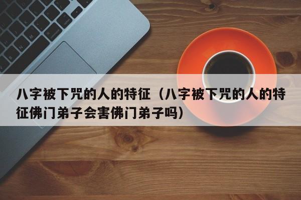 八字被下咒的人的特征（八字被下咒的人的特征佛门**会害佛门**吗）