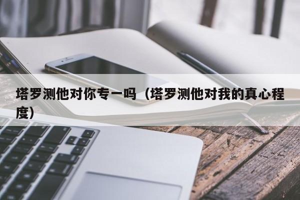 塔罗测他对你专一吗（塔罗测他对我的真心程度）