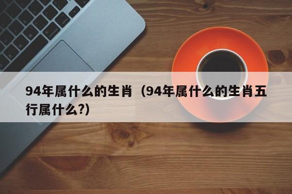 94年属什么的生肖（94年属什么的生肖五行属什么?）