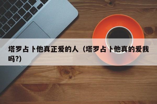 塔罗占卜他真正爱的人（塔罗占卜他真的爱我吗?）