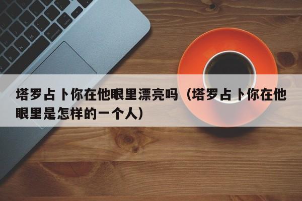 塔罗占卜你在他眼里漂亮吗（塔罗占卜你在他眼里是怎样的一个人）