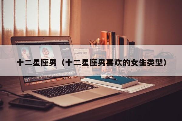 十二星座男（十二星座男喜欢的女生类型）
