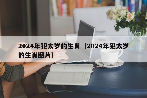 2024年犯太岁的生肖（2024年犯太岁的生肖图片）